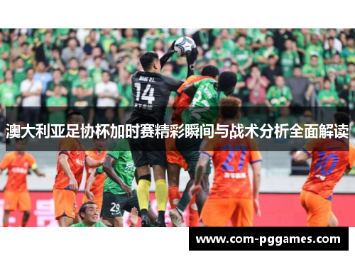澳大利亚足协杯加时赛精彩瞬间与战术分析全面解读