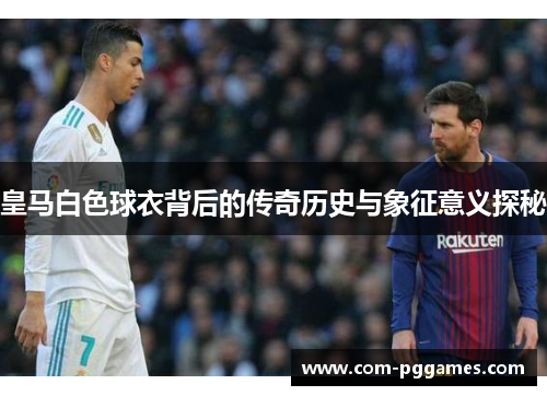 皇马白色球衣背后的传奇历史与象征意义探秘