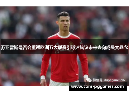 苏亚雷斯是否会重返欧洲五大联赛引球迷热议未来去向成最大悬念