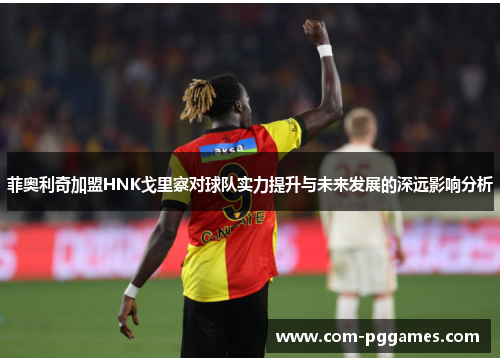 菲奥利奇加盟HNK戈里察对球队实力提升与未来发展的深远影响分析