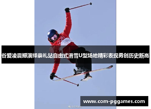 谷爱凌震撼演绎崇礼站自由式滑雪U型场地精彩表现勇创历史新高