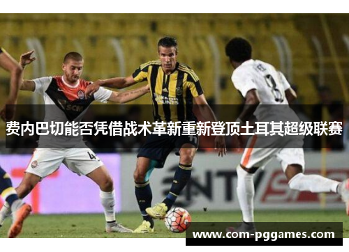 费内巴切能否凭借战术革新重新登顶土耳其超级联赛