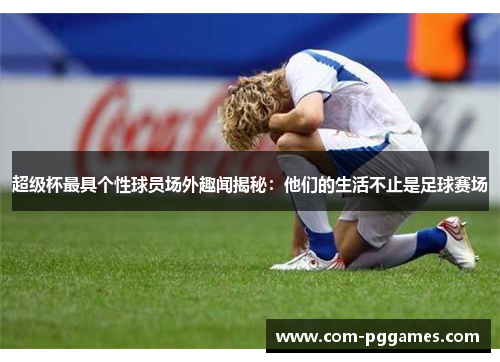 超级杯最具个性球员场外趣闻揭秘：他们的生活不止是足球赛场