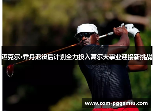 迈克尔·乔丹退役后计划全力投入高尔夫事业迎接新挑战