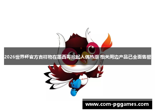 2026世界杯官方吉祥物在墨西哥掀起人偶热潮 相关周边产品已全面售罄